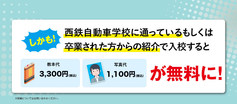 しかも！西鉄自動車学校に通っているもしくは卒業された方からの紹介で入校すると教本代・写真代が無料に！